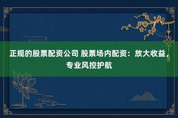 正规的股票配资公司 股票场内配资：放大收益，专业风控护航