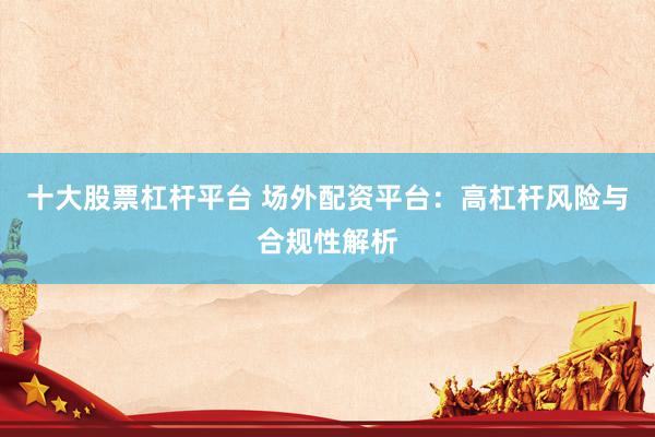 十大股票杠杆平台 场外配资平台：高杠杆风险与合规性解析