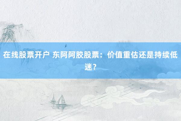 在线股票开户 东阿阿胶股票：价值重估还是持续低迷？