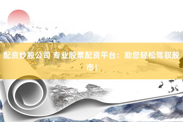 配资炒股公司 专业股票配资平台：助您轻松驾驭股市！