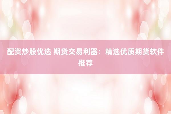 配资炒股优选 期货交易利器：精选优质期货软件推荐