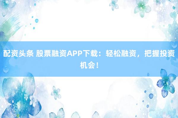 配资头条 股票融资APP下载：轻松融资，把握投资机会！