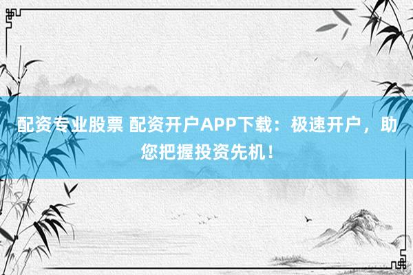 配资专业股票 配资开户APP下载：极速开户，助您把握投资先机！