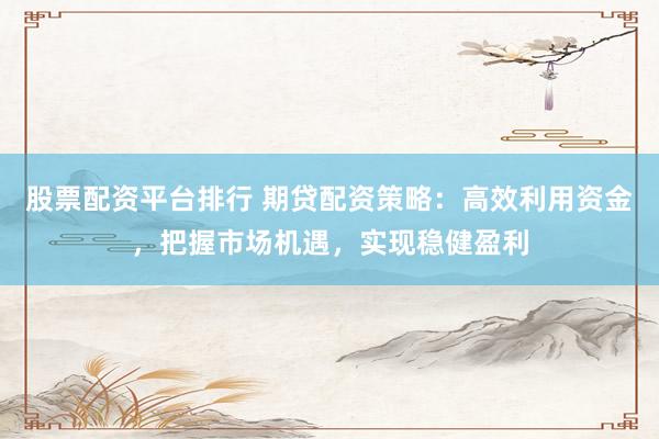 股票配资平台排行 期贷配资策略：高效利用资金，把握市场机遇，实现稳健盈利