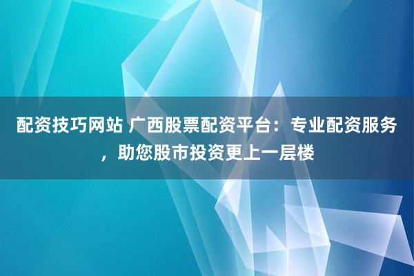 配资技巧网站 广西股票配资平台：专业配资服务，助您股市投资更上一层楼
