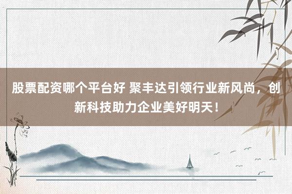 股票配资哪个平台好 聚丰达引领行业新风尚，创新科技助力企业美好明天！