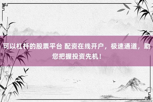 可以杠杆的股票平台 配资在线开户，极速通道，助您把握投资先机！