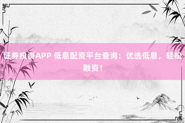 证券投资APP 低息配资平台查询：优选低息，轻松融资！