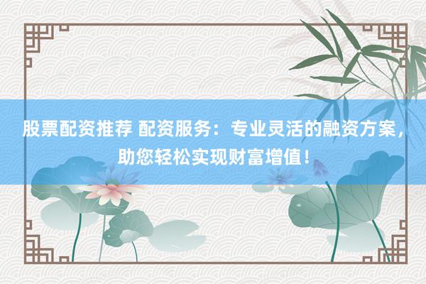 股票配资推荐 配资服务：专业灵活的融资方案，助您轻松实现财富增值！