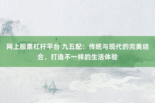网上股票杠杆平台 九五配：传统与现代的完美结合，打造不一样的生活体验