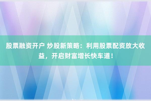 股票融资开户 炒股新策略:利用股票配资放大收益,开启财富增长快车道!