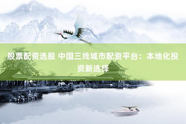 股票配资选股 中国三线城市配资平台：本地化投资新选择