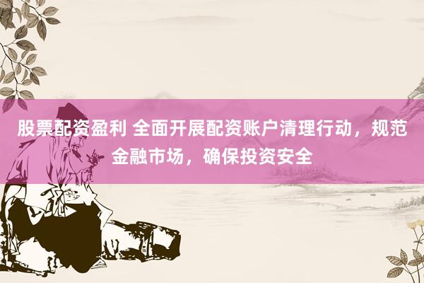 股票配资盈利 全面开展配资账户清理行动，规范金融市场，确保投资安全