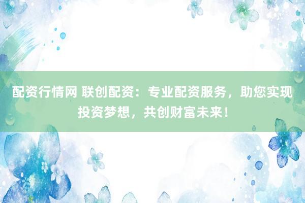 配资行情网 联创配资：专业配资服务，助您实现投资梦想，共创财富未来！