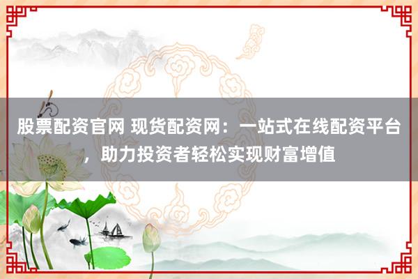 股票配资官网 现货配资网：一站式在线配资平台，助力投资者轻松实现财富增值