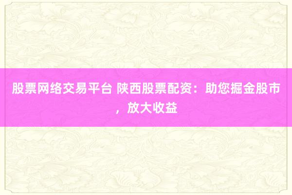 股票网络交易平台 陕西股票配资：助您掘金股市，放大收益