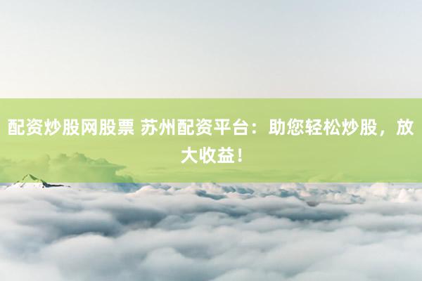 配资炒股网股票 苏州配资平台：助您轻松炒股，放大收益！