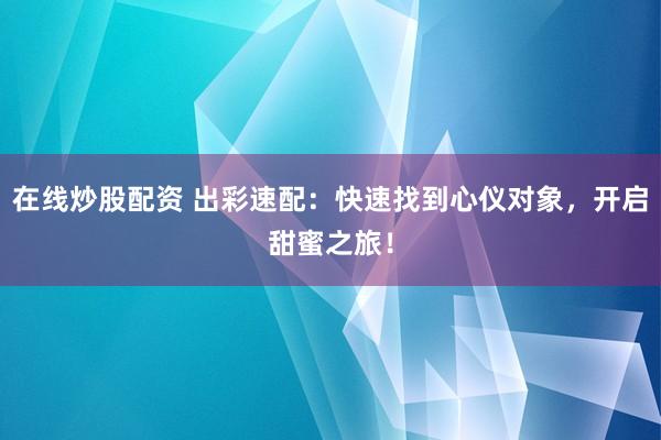在线炒股配资 出彩速配：快速找到心仪对象，开启甜蜜之旅！