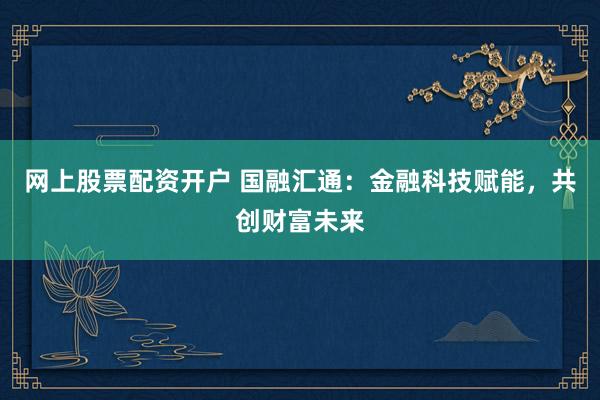 网上股票配资开户 国融汇通：金融科技赋能，共创财富未来