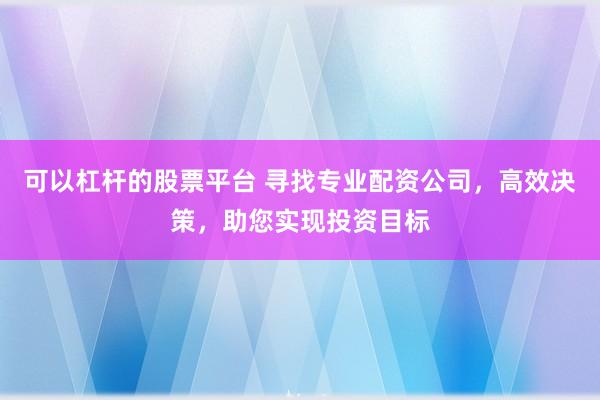 可以杠杆的股票平台 寻找专业配资公司，高效决策，助您实现投资目标