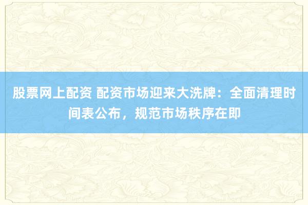 股票网上配资 配资市场迎来大洗牌：全面清理时间表公布，规范市场秩序在即