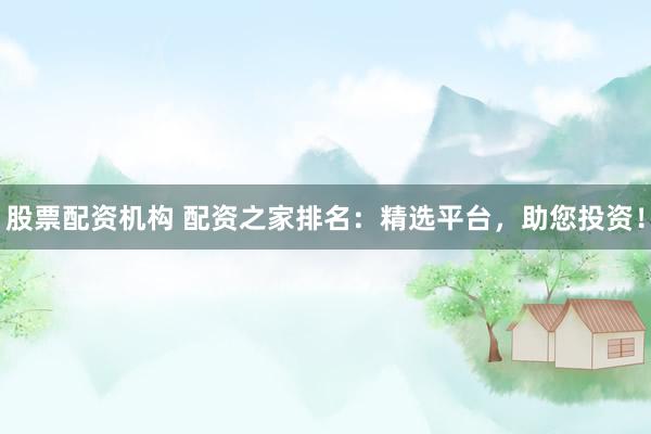 股票配资机构 配资之家排名：精选平台，助您投资！