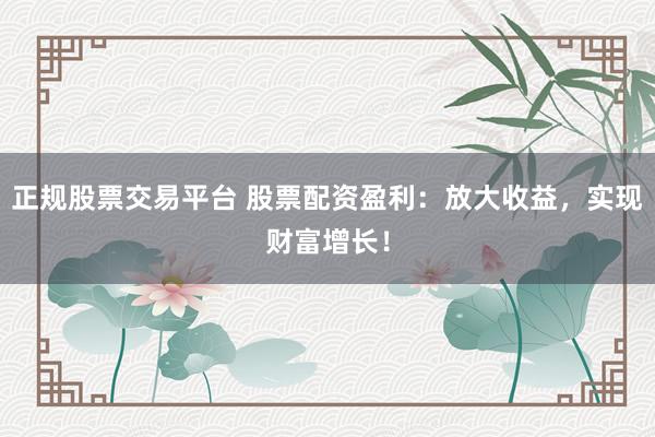 正规股票交易平台 股票配资盈利：放大收益，实现财富增长！