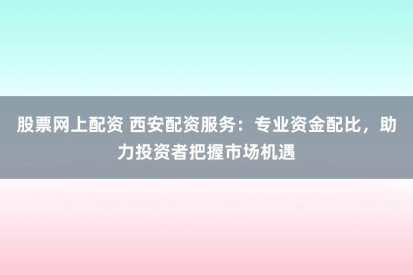 股票网上配资 西安配资服务：专业资金配比，助力投资者把握市场机遇