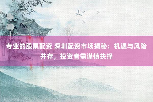专业的股票配资 深圳配资市场揭秘：机遇与风险并存，投资者需谨慎抉择