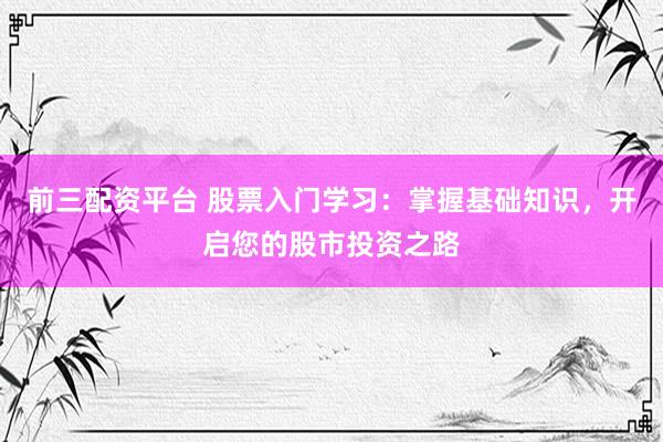 前三配资平台 股票入门学习：掌握基础知识，开启您的股市投资之路