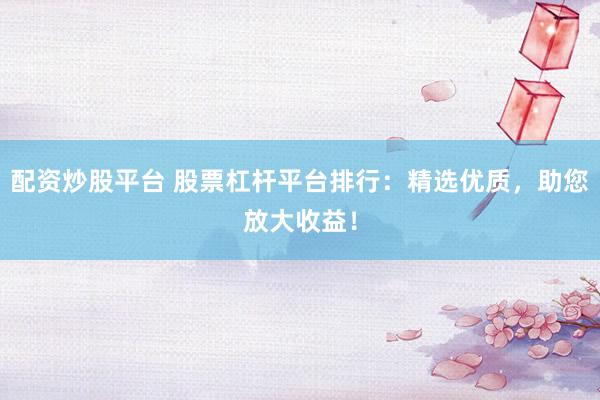 配资炒股平台 股票杠杆平台排行：精选优质，助您放大收益！