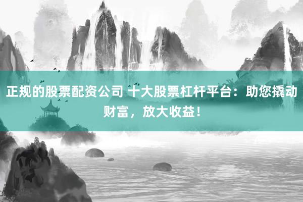 正规的股票配资公司 十大股票杠杆平台：助您撬动财富，放大收益！