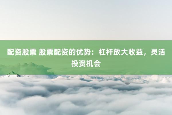 配资股票 股票配资的优势：杠杆放大收益，灵活投资机会