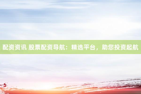 配资资讯 股票配资导航：精选平台，助您投资起航