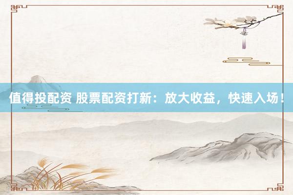 值得投配资 股票配资打新：放大收益，快速入场！