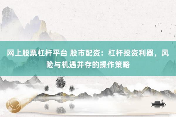 网上股票杠杆平台 股市配资：杠杆投资利器，风险与机遇并存的操作策略