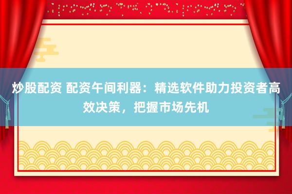 炒股配资 配资午间利器：精选软件助力投资者高效决策，把握市场先机