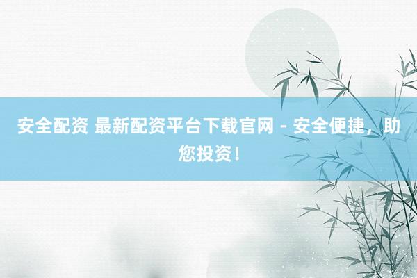 安全配资 最新配资平台下载官网 - 安全便捷，助您投资！