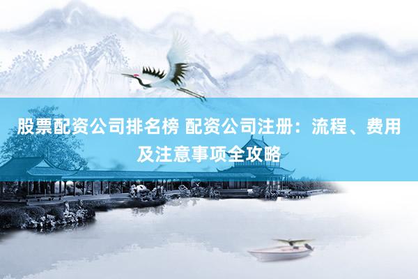 股票配资公司排名榜 配资公司注册：流程、费用及注意事项全攻略