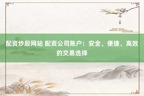 配资炒股网站 配资公司账户：安全、便捷、高效的交易选择