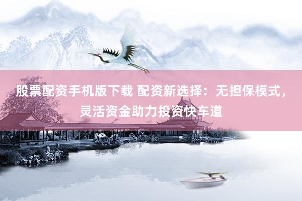 股票配资手机版下载 配资新选择：无担保模式，灵活资金助力投资快车道