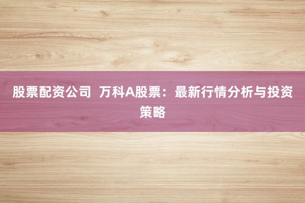 股票配资公司  万科A股票：最新行情分析与投资策略