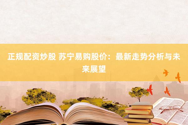 正规配资炒股 苏宁易购股价：最新走势分析与未来展望