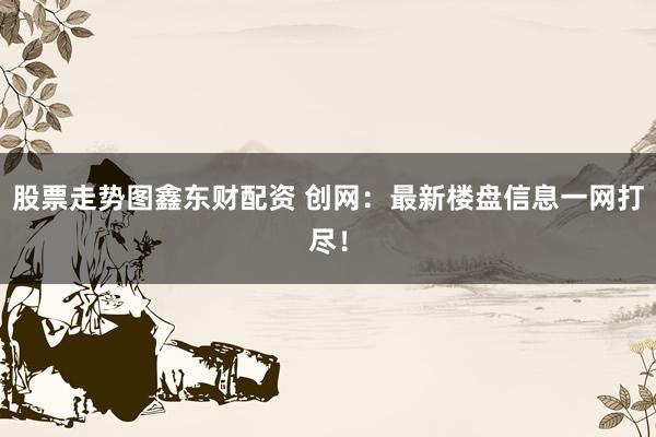 股票走势图鑫东财配资 创网：最新楼盘信息一网打尽！