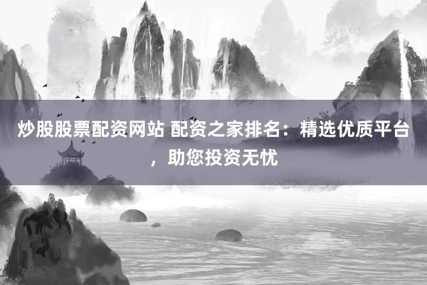 炒股股票配资网站 配资之家排名：精选优质平台，助您投资无忧