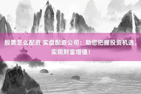 股票怎么配资 实盘配资公司：助您把握投资机遇，实现财富增值！