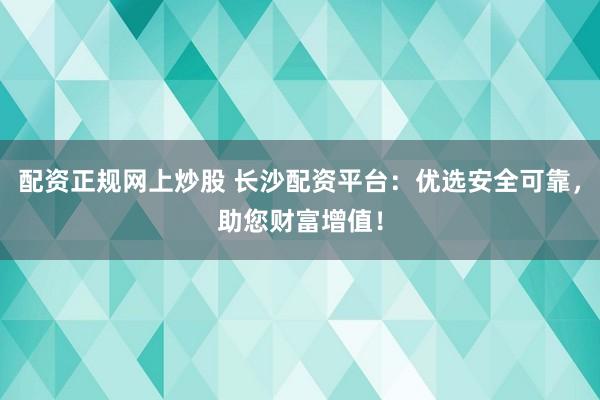 配资正规网上炒股 长沙配资平台:优选安全可靠,助您财富增值!