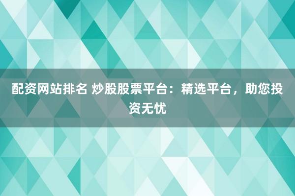 配资网站排名 炒股股票平台：精选平台，助您投资无忧