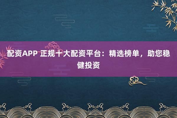 配资APP 正规十大配资平台：精选榜单，助您稳健投资