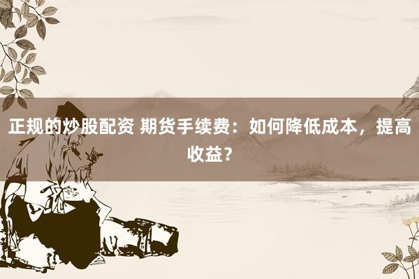 正规的炒股配资 期货手续费：如何降低成本，提高收益？